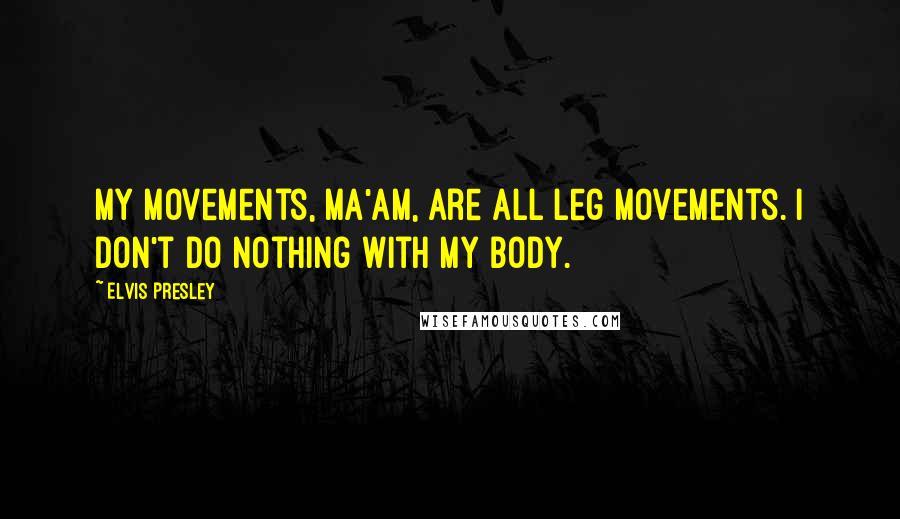 Elvis Presley Quotes: My movements, ma'am, are all leg movements. I don't do nothing with my body.