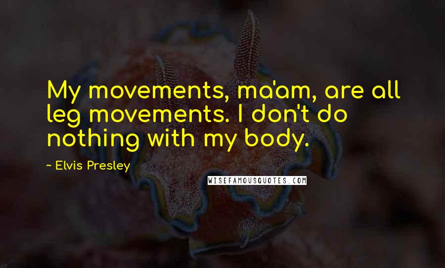 Elvis Presley Quotes: My movements, ma'am, are all leg movements. I don't do nothing with my body.