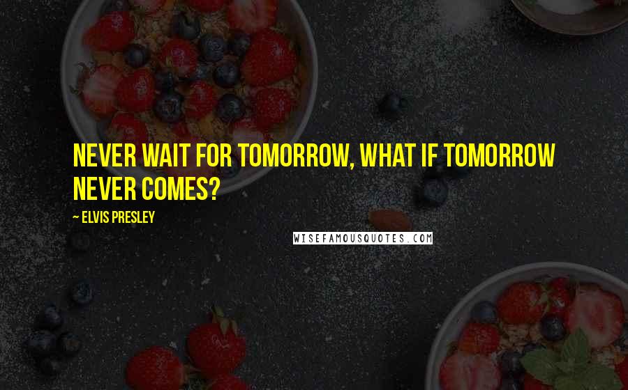 Elvis Presley Quotes: Never wait for tomorrow, what if tomorrow never comes?