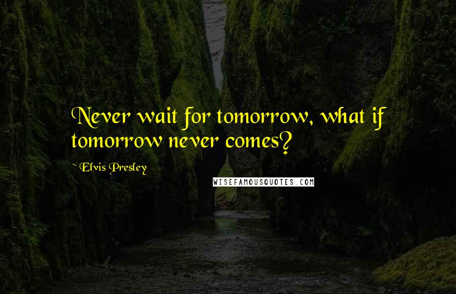 Elvis Presley Quotes: Never wait for tomorrow, what if tomorrow never comes?