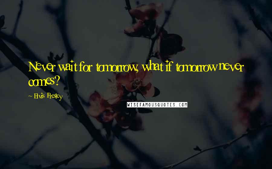 Elvis Presley Quotes: Never wait for tomorrow, what if tomorrow never comes?