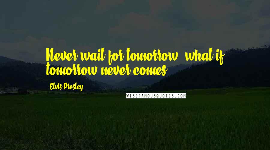 Elvis Presley Quotes: Never wait for tomorrow, what if tomorrow never comes?