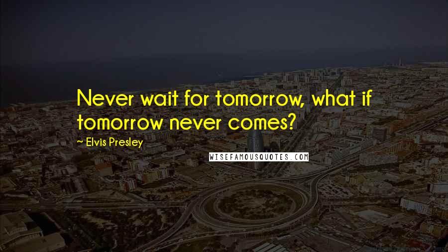 Elvis Presley Quotes: Never wait for tomorrow, what if tomorrow never comes?