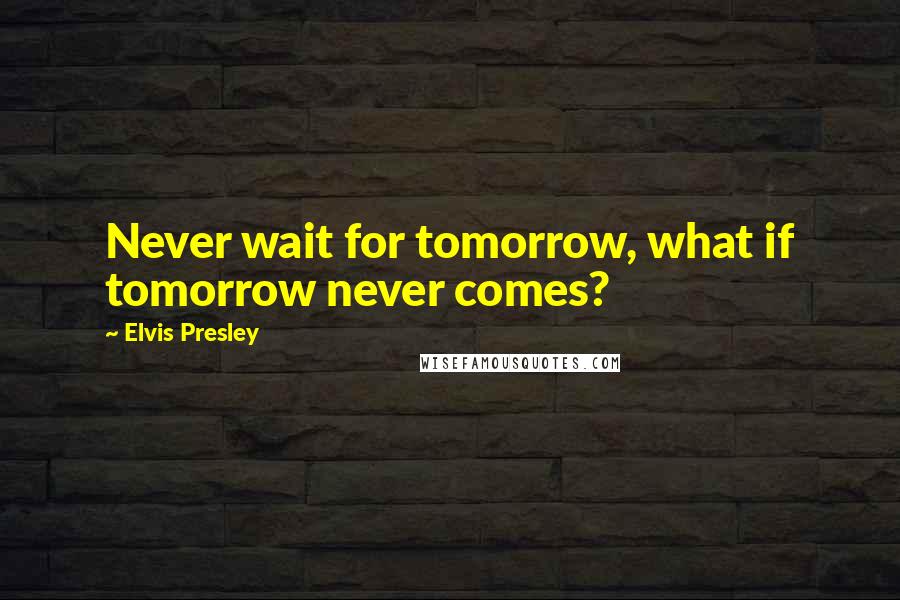 Elvis Presley Quotes: Never wait for tomorrow, what if tomorrow never comes?