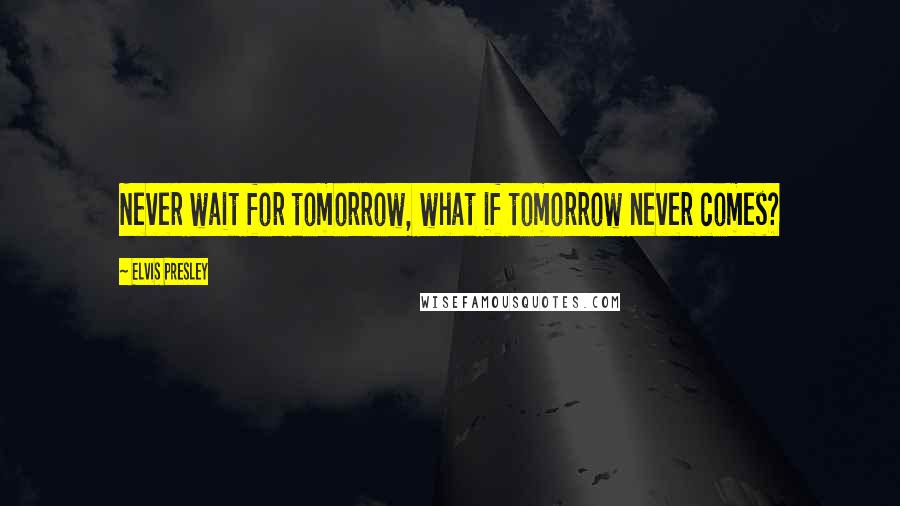 Elvis Presley Quotes: Never wait for tomorrow, what if tomorrow never comes?