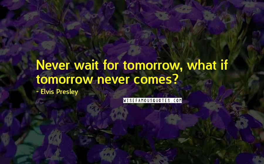 Elvis Presley Quotes: Never wait for tomorrow, what if tomorrow never comes?