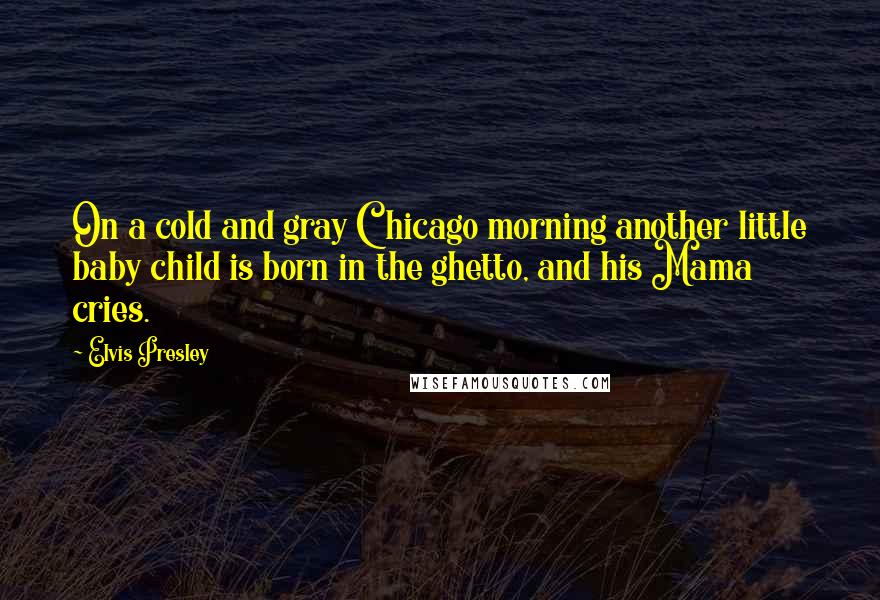 Elvis Presley Quotes: On a cold and gray Chicago morning another little baby child is born in the ghetto, and his Mama cries.