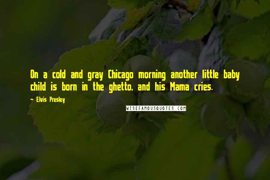 Elvis Presley Quotes: On a cold and gray Chicago morning another little baby child is born in the ghetto, and his Mama cries.