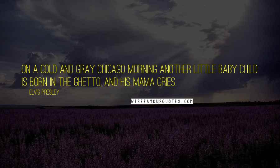 Elvis Presley Quotes: On a cold and gray Chicago morning another little baby child is born in the ghetto, and his Mama cries.