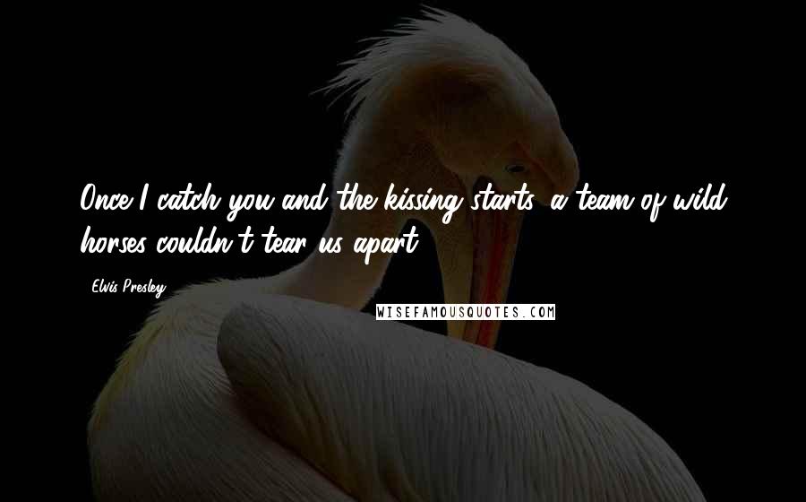 Elvis Presley Quotes: Once I catch you and the kissing starts, a team of wild horses couldn't tear us apart.