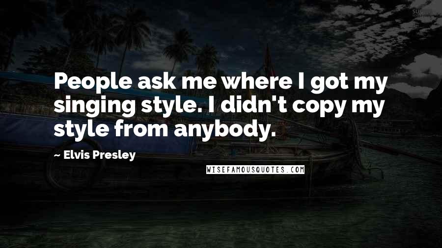 Elvis Presley Quotes: People ask me where I got my singing style. I didn't copy my style from anybody.
