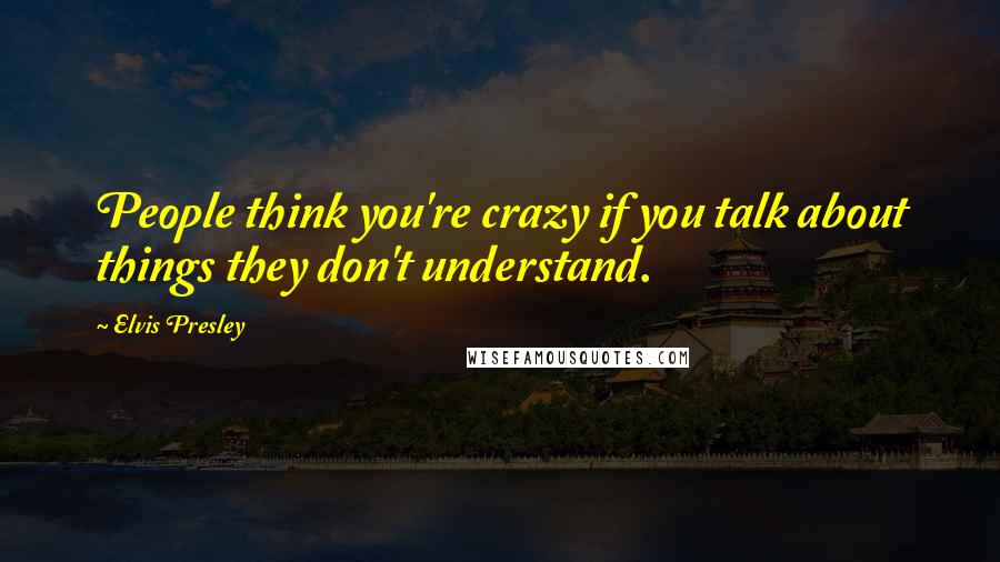 Elvis Presley Quotes: People think you're crazy if you talk about things they don't understand.