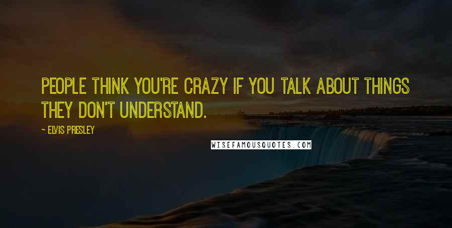 Elvis Presley Quotes: People think you're crazy if you talk about things they don't understand.