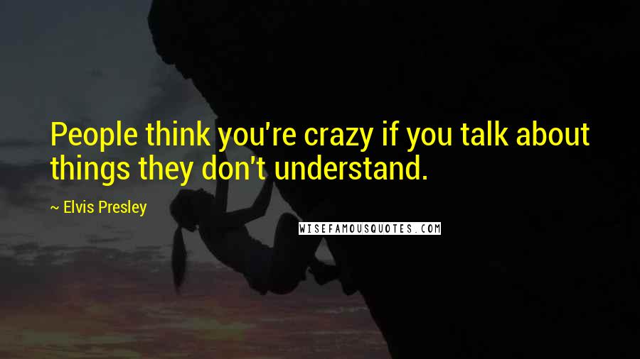 Elvis Presley Quotes: People think you're crazy if you talk about things they don't understand.