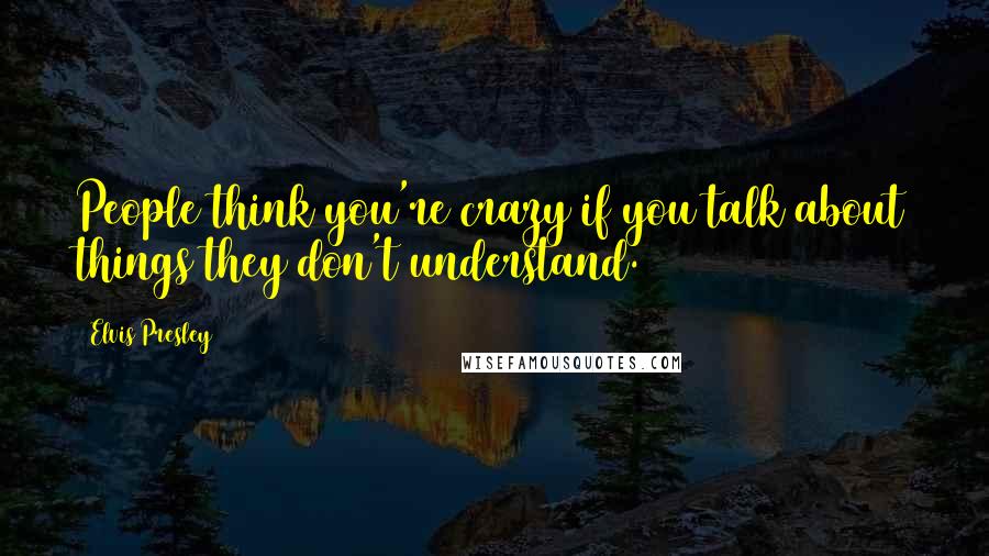 Elvis Presley Quotes: People think you're crazy if you talk about things they don't understand.