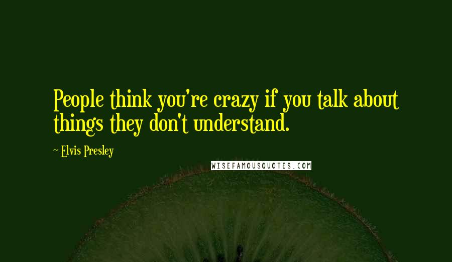 Elvis Presley Quotes: People think you're crazy if you talk about things they don't understand.