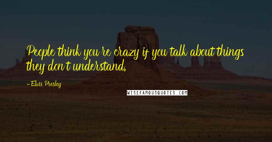 Elvis Presley Quotes: People think you're crazy if you talk about things they don't understand.