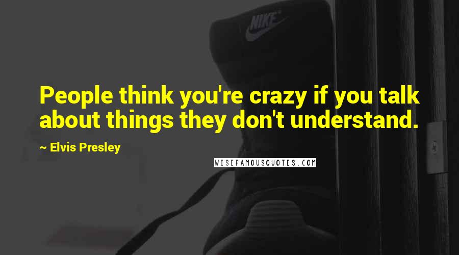 Elvis Presley Quotes: People think you're crazy if you talk about things they don't understand.