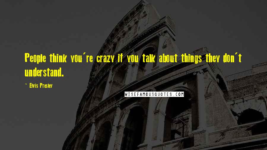 Elvis Presley Quotes: People think you're crazy if you talk about things they don't understand.