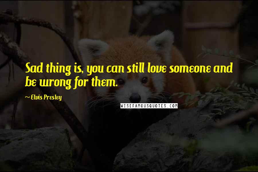 Elvis Presley Quotes: Sad thing is, you can still love someone and be wrong for them.