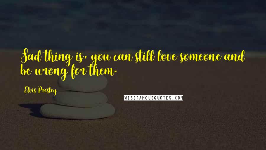 Elvis Presley Quotes: Sad thing is, you can still love someone and be wrong for them.