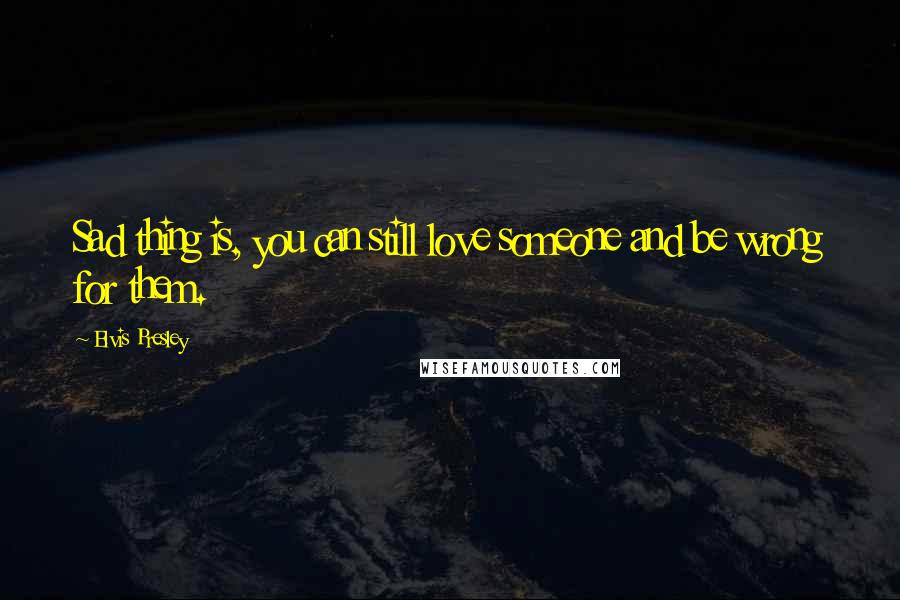 Elvis Presley Quotes: Sad thing is, you can still love someone and be wrong for them.