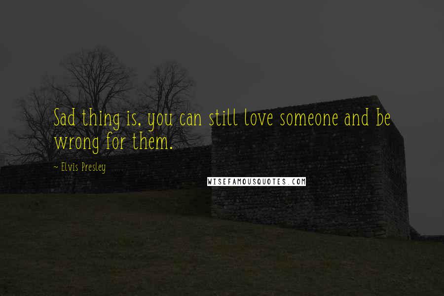 Elvis Presley Quotes: Sad thing is, you can still love someone and be wrong for them.