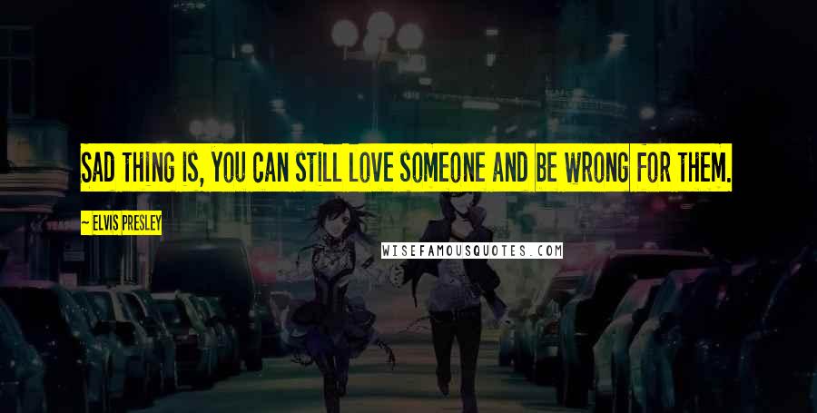Elvis Presley Quotes: Sad thing is, you can still love someone and be wrong for them.