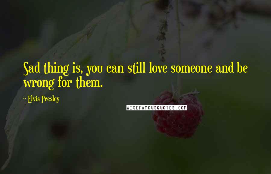 Elvis Presley Quotes: Sad thing is, you can still love someone and be wrong for them.
