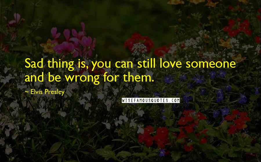 Elvis Presley Quotes: Sad thing is, you can still love someone and be wrong for them.
