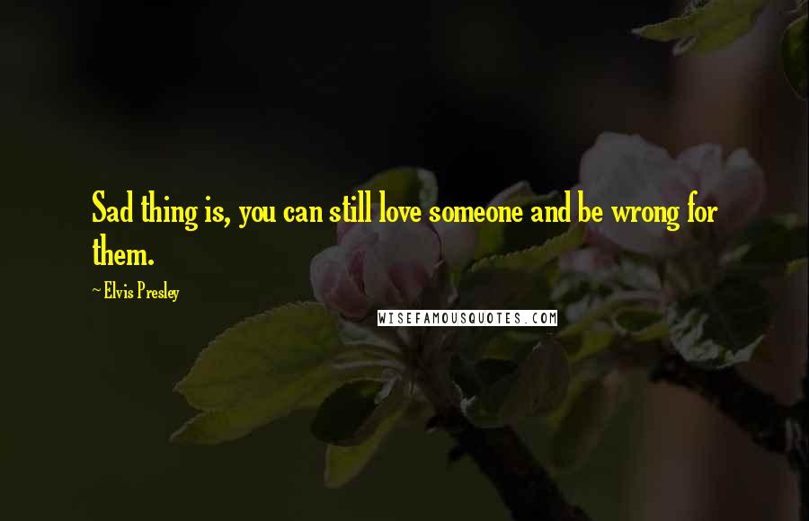 Elvis Presley Quotes: Sad thing is, you can still love someone and be wrong for them.
