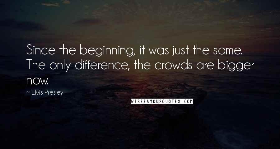 Elvis Presley Quotes: Since the beginning, it was just the same. The only difference, the crowds are bigger now.