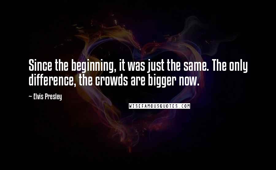 Elvis Presley Quotes: Since the beginning, it was just the same. The only difference, the crowds are bigger now.