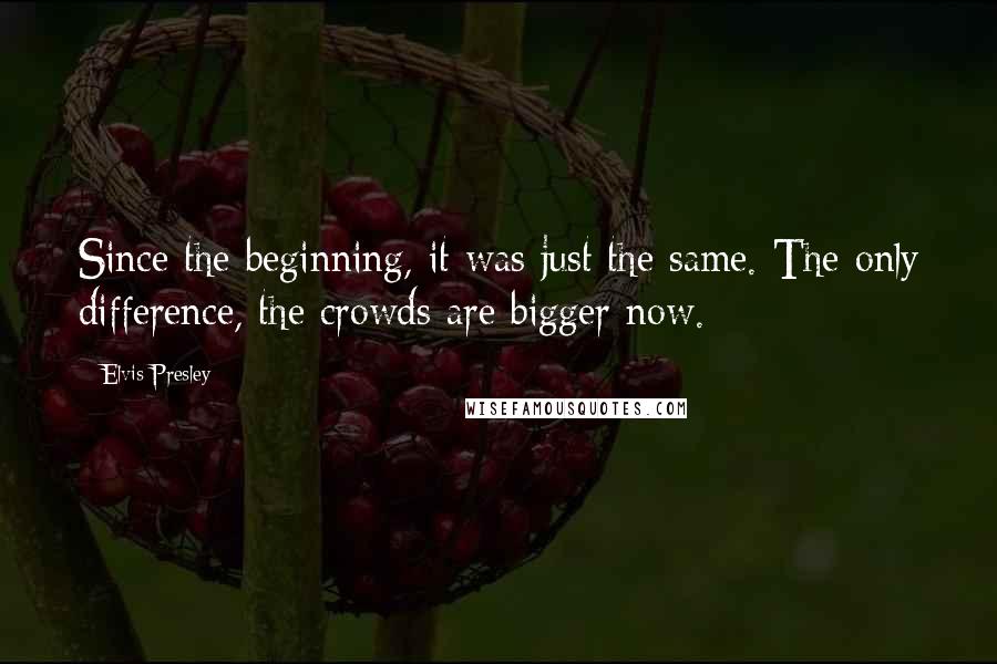 Elvis Presley Quotes: Since the beginning, it was just the same. The only difference, the crowds are bigger now.