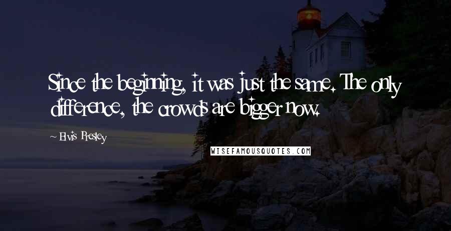 Elvis Presley Quotes: Since the beginning, it was just the same. The only difference, the crowds are bigger now.