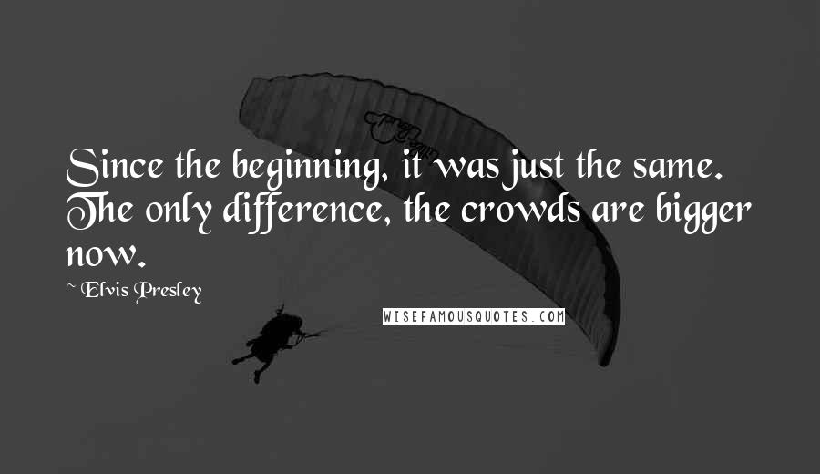 Elvis Presley Quotes: Since the beginning, it was just the same. The only difference, the crowds are bigger now.