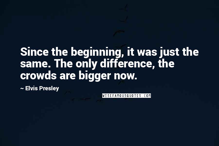 Elvis Presley Quotes: Since the beginning, it was just the same. The only difference, the crowds are bigger now.