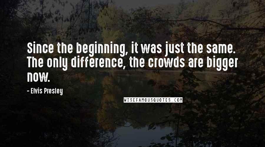 Elvis Presley Quotes: Since the beginning, it was just the same. The only difference, the crowds are bigger now.