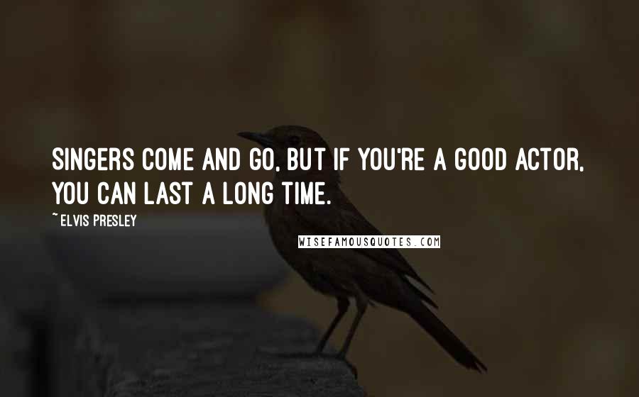 Elvis Presley Quotes: Singers come and go, but if you're a good actor, you can last a long time.