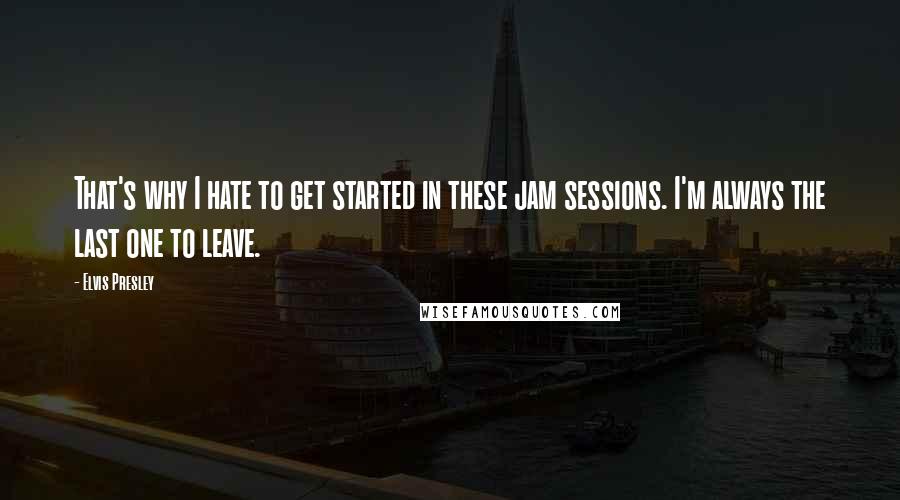 Elvis Presley Quotes: That's why I hate to get started in these jam sessions. I'm always the last one to leave.