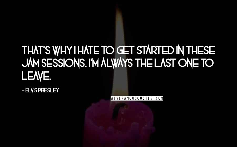 Elvis Presley Quotes: That's why I hate to get started in these jam sessions. I'm always the last one to leave.