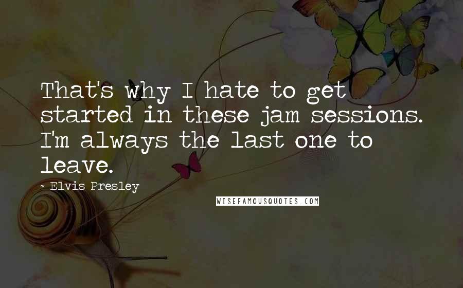 Elvis Presley Quotes: That's why I hate to get started in these jam sessions. I'm always the last one to leave.