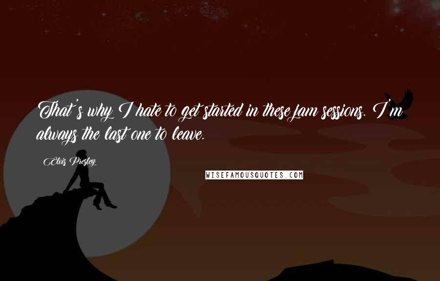 Elvis Presley Quotes: That's why I hate to get started in these jam sessions. I'm always the last one to leave.