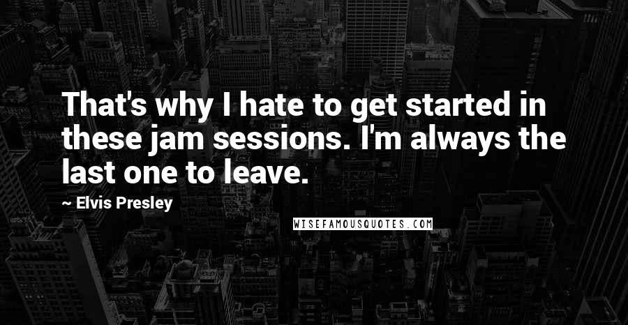 Elvis Presley Quotes: That's why I hate to get started in these jam sessions. I'm always the last one to leave.