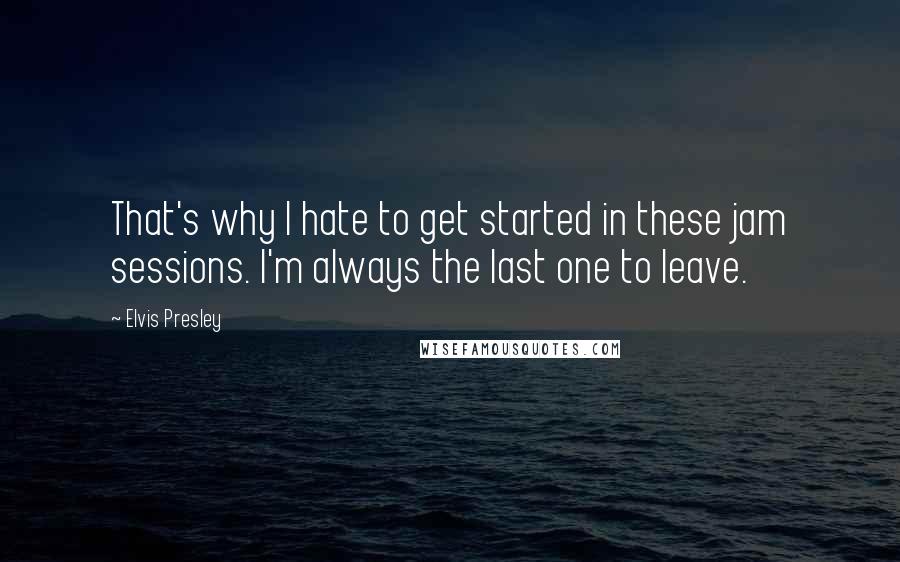 Elvis Presley Quotes: That's why I hate to get started in these jam sessions. I'm always the last one to leave.