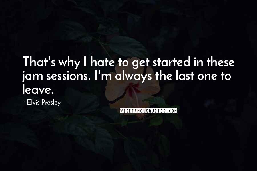 Elvis Presley Quotes: That's why I hate to get started in these jam sessions. I'm always the last one to leave.