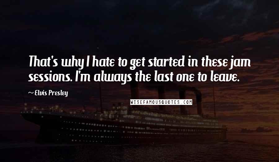 Elvis Presley Quotes: That's why I hate to get started in these jam sessions. I'm always the last one to leave.