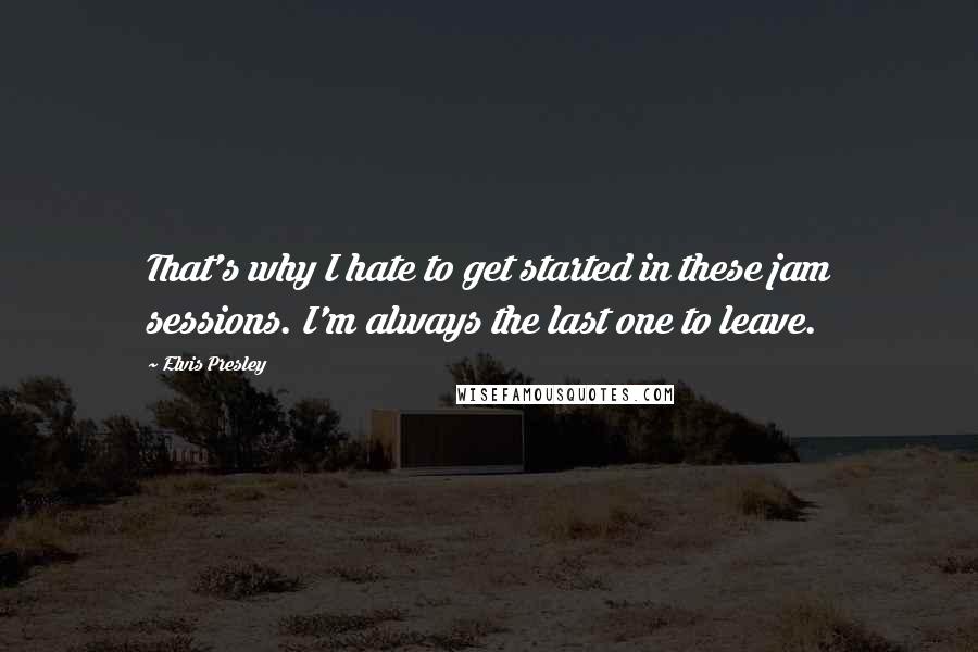 Elvis Presley Quotes: That's why I hate to get started in these jam sessions. I'm always the last one to leave.
