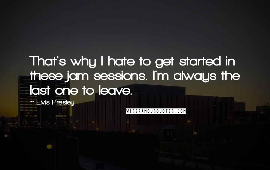 Elvis Presley Quotes: That's why I hate to get started in these jam sessions. I'm always the last one to leave.