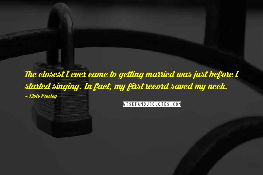 Elvis Presley Quotes: The closest I ever came to getting married was just before I started singing. In fact, my first record saved my neck.